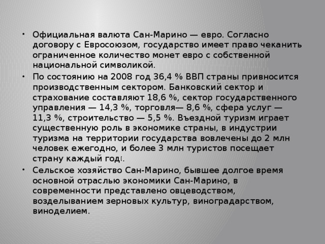 Официальная валюта Сан-Марино — евро. Согласно договору с Евросоюзом, государство имеет право чеканить ограниченное количество монет евро с собственной национальной символикой. По состоянию на 2008 год 36,4 % ВВП страны привносится производственным сектором. Банковский сектор и страхование составляют 18,6 %, сектор государственного управления — 14,3 %, торговля— 8,6 %, сфера услуг — 11,3 %, строительство — 5,5 %. Въездной туризм играет существенную роль в экономике страны, в индустрии туризма на территории государства вовлечены до 2 млн человек ежегодно, и более 3 млн туристов посещает страну каждый год [ . Сельское хозяйство Сан-Марино, бывшее долгое время основной отраслью экономики Сан-Марино, в современности представлено овцеводством, возделыванием зерновых культур, виноградарством, виноделием. 