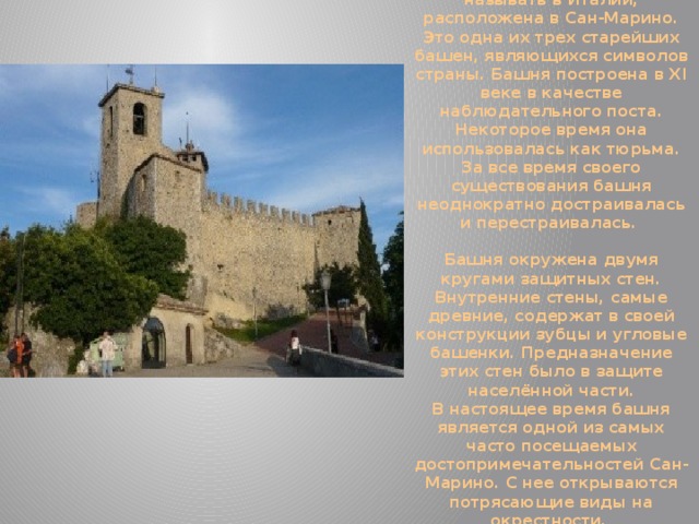 Первая башня, или Рокка Гуаита, как её принято называть в Италии, расположена в Сан-Марино. Это одна их трех старейших башен, являющихся символов страны. Башня построена в XI веке в качестве наблюдательного поста. Некоторое время она использовалась как тюрьма. За все время своего существования башня неоднократно достраивалась и перестраивалась.   Башня окружена двумя кругами защитных стен. Внутренние стены, самые древние, содержат в своей конструкции зубцы и угловые башенки. Предназначение этих стен было в защите населённой части.  В настоящее время башня является одной из самых часто посещаемых достопримечательностей Сан-Марино. С нее открываются потрясающие виды на окрестности. 