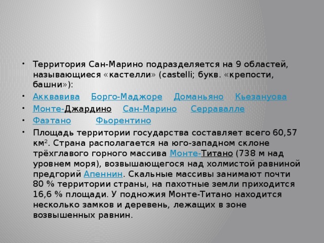 Территория Сан-Марино подразделяется на 9 областей, называющиеся «кастелли» (castelli; букв. «крепости, башни»): Акквавива  Борго-Маджоре  Доманьяно  Кьезануова Монте- Джардино  Сан-Марино  Серравалле Фаэтано  Фьорентино Площадь территории государства составляет всего 60,57 км². Страна располагается на юго-западном склоне трёхглавого горного массива Монте- Титано (738 м над уровнем моря), возвышающегося над холмистой равниной предгорий Апеннин . Скальные массивы занимают почти 80 % территории страны, на пахотные земли приходится 16,6 % площади. У подножия Монте-Титано находится несколько замков и деревень, лежащих в зоне возвышенных равнин. 