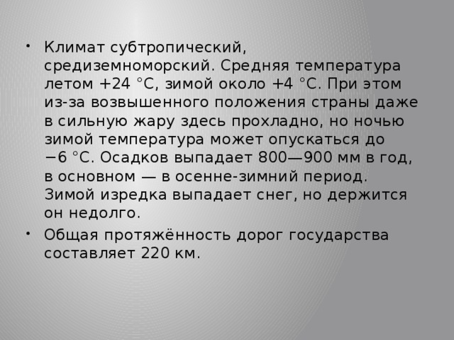 Климат субтропический, средиземноморский. Средняя температура летом +24 °C, зимой около +4 °C. При этом из-за возвышенного положения страны даже в сильную жару здесь прохладно, но ночью зимой температура может опускаться до −6 °C. Осадков выпадает 800—900 мм в год, в основном — в осенне-зимний период. Зимой изредка выпадает снег, но держится он недолго. Общая протяжённость дорог государства составляет 220 км. 