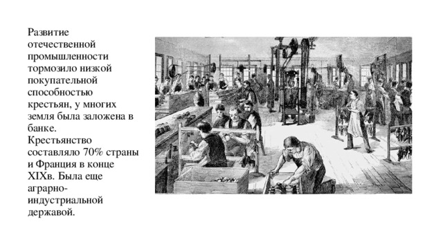 Развитие отечественной промышленности тормозило низкой покупательной способностью крестьян, у многих земля была заложена в банке.  Крестьянство составляло 70% страны и Франция в конце XIXв. Была еще аграрно- индустриальной державой. 
