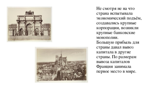 Не смотря не на что страна испытывала экономический подъём, создавались крупные корпорации, возникли крупные банковские монополии.  Большую прибыль для страны давал вывоз капитала в другие страны. По размерам вывоза капиталов Франция занимала первое место в мире.   