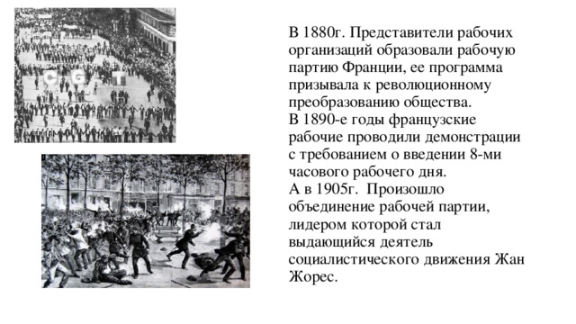 В 1880г. Представители рабочих организаций образовали рабочую партию Франции, ее программа призывала к революционному преобразованию общества.  В 1890-е годы французские рабочие проводили демонстрации с требованием о введении 8-ми часового рабочего дня.  А в 1905г. Произошло объединение рабочей партии, лидером которой стал выдающийся деятель социалистического движения Жан Жорес. 