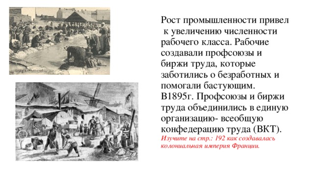 Рост промышленности привел к увеличению численности рабочего класса. Рабочие создавали профсоюзы и биржи труда, которые заботились о безработных и помогали бастующим.  В1895г. Профсоюзы и биржи труда объединились в единую организацию- всеобщую конфедерацию труда (ВКТ).  Изучите на стр.: 192 как создавалась колониальная империя Франции.   