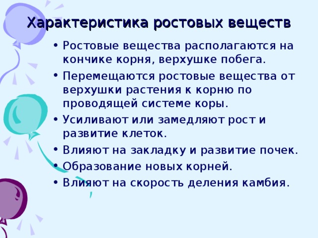 Характеристика ростовых веществ Ростовые вещества располагаются на кончике корня, верхушке побега. Перемещаются ростовые вещества от верхушки растения к корню по проводящей системе коры. Усиливают или замедляют рост и развитие клеток. Влияют на закладку и развитие почек. Образование новых корней. Влияют на скорость деления камбия.  