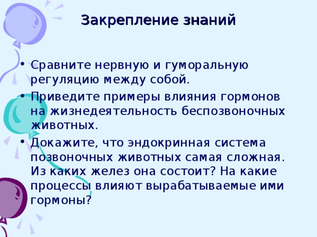 Закрепление знаний Сравните нервную и гуморальную регуляцию между собой. Приведите примеры влияния гормонов на жизнедеятельность беспозвоночных животных. Докажите, что эндокринная система позвоночных животных самая сложная. Из каких желез она состоит? На какие процессы влияют вырабатываемые ими гормоны? 