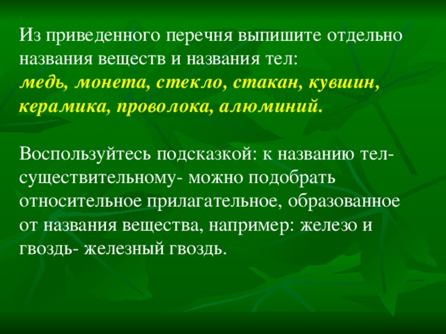 Из приведенного перечня выпишите отдельно названия веществ и названия тел: медь, монета, стекло, стакан, кувшин, керамика, проволока, алюминий.  Воспользуйтесь подсказкой: к названию тел- существительному- можно подобрать относительное прилагательное, образованное от названия вещества, например: железо и гвоздь- железный гвоздь. 