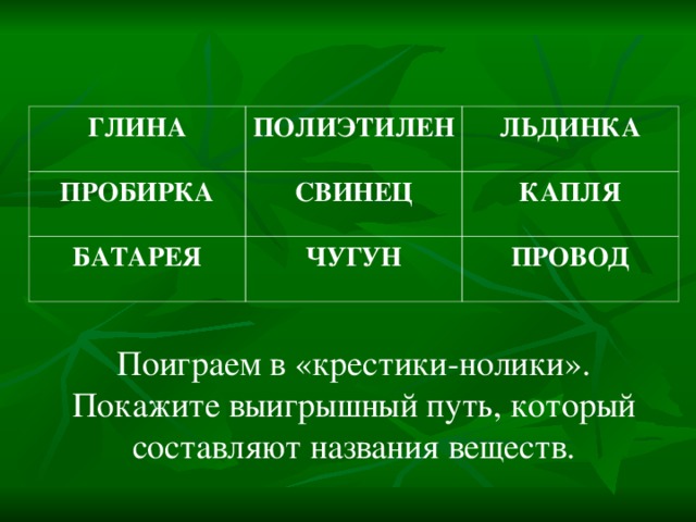 ГЛИНА ПОЛИЭТИЛЕН ПРОБИРКА ЛЬДИНКА СВИНЕЦ БАТАРЕЯ КАПЛЯ ЧУГУН ПРОВОД Поиграем в «крестики-нолики». Покажите выигрышный путь, который составляют названия веществ. 