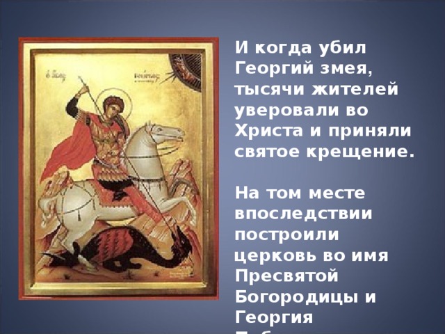 И когда убил Георгий змея , тысячи жителей уверовали во Христа и приняли святое крещение.  На том месте впоследствии построили церковь во имя Пресвятой Богородицы и Георгия Победоносца. 