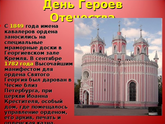 День Героев Отечества С 1849 года имена кавалеров ордена заносились на специальные мраморные доски в Георгиевском зале Кремля. В сентябре 1782 года Высочайшим манифестом для ордена Святого Георгия был дарован в Чесме близ Петербурга, при церкви Иоанна Крестителя, особый дом, где помещалось управление орденом, его архив, печать и орденская казна. 