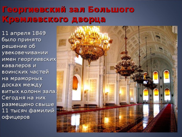 Георгиевский зал Большого Кремлевского дворца 11 апреля 1849 было принято решение об увековечивании имен георгиевских кавалеров и воинских частей на мраморных досках между витых колонн зала. Сегодня на них размещено свыше 11 тысяч фамилий офицеров 