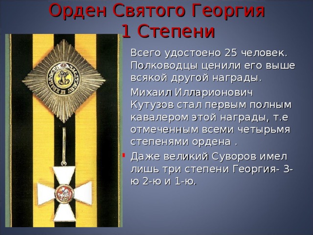 Орден Святого Георгия   1 Степени  Всего удостоено 25 человек. Полководцы ценили его выше всякой другой награды.  Михаил Илларионович Кутузов стал первым полным кавалером этой награды, т.е отмеченным всеми четырьмя степенями ордена . Даже великий Суворов имел лишь три степени Георгия- 3-ю 2-ю и 1-ю. 