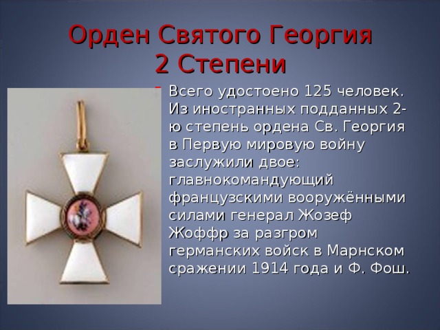 Орден Святого Георгия  2 Степени Всего удостоено 125 человек. Из иностранных подданных 2-ю степень ордена Св. Георгия в Первую мировую войну заслужили двое: главнокомандующий французскими вооружёнными силами генерал Жозеф Жоффр за разгром германских войск в Марнском сражении 1914 года и Ф. Фош. 
