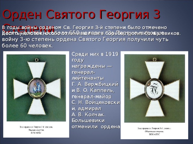 Орден Святого Георгия  3  Степени В годы войны орденом Св. Георгия 3-й степени было отмечено десять человек, особо отличившихся в борьбе против большевиков. Всего удостоено около 650 человек. За Первую мировую войну 3-ю степень ордена Святого Георгия получили чуть более 60 человек. Среди них в 1919 году награждены — генерал-лейтенанты Г. А. Вержбицкий и В. О. Каппель, генерал-майор С. Н. Войцеховский, адмирал А. В. Колчак. Большевики отменили ордена.  