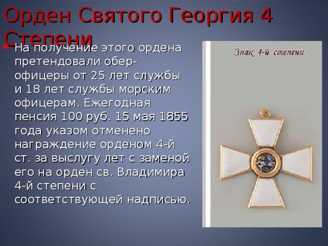Орден Святого Георгия 4 Степени На получение этого ордена претендовали обер-офицеры от 25 лет службы и 18 лет службы морским офицерам. Ежегодная пенсия 100 руб. 15 мая 1855 года указом отменено награждение орденом 4-й ст. за выслугу лет с заменой его на орден св. Владимира 4-й степени с соответствующей надписью. 