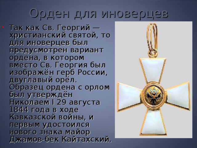 Орден для иноверцев Так как Св. Георгий — христианский святой, то для иноверцев был предусмотрен вариант ордена, в котором вместо Св. Георгия был изображён герб России, двуглавый орёл. Образец ордена с орлом был утверждён Николаем I 29 августа 1844 года в ходе Кавказской войны, и первым удостоился нового знака майор Джамов-бек Кайтахский. 