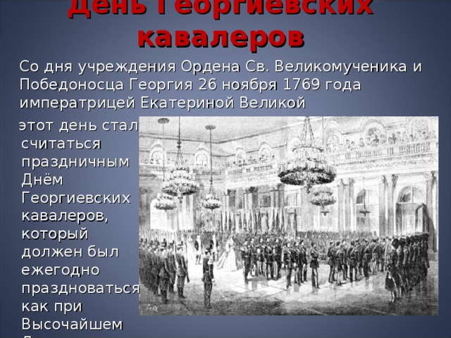 День Георгиевских кавалеров   Со дня учреждения Ордена Св. Великомученика и Победоносца Георгия 26 ноября 1769 года  императрицей Екатериной Великой  этот день стал считаться праздничным Днём Георгиевских кавалеров, который должен был ежегодно праздноваться как при Высочайшем Дворе 