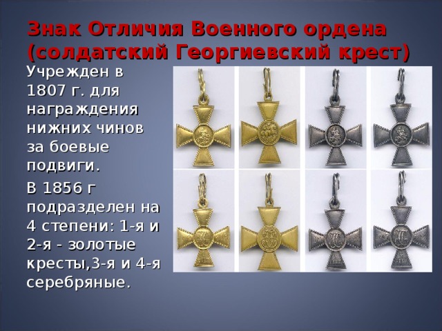 Знак Отличия Военного ордена (солдатский Георгиевский крест) Учрежден в 1807 г. для награждения нижних чинов за боевые подвиги. В 1856 г подразделен на 4 степени: 1-я и 2-я - золотые кресты,3-я и 4-я серебряные. 