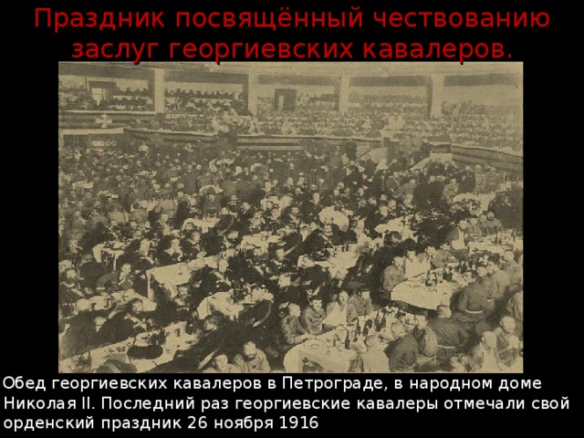 Праздник посвящённый чествованию заслуг георгиевских кавалеров.  Обед георгиевских кавалеров в Петрограде, в народном доме Николая II. Последний раз георгиевские кавалеры отмечали свой орденский праздник 26 ноября 1916 