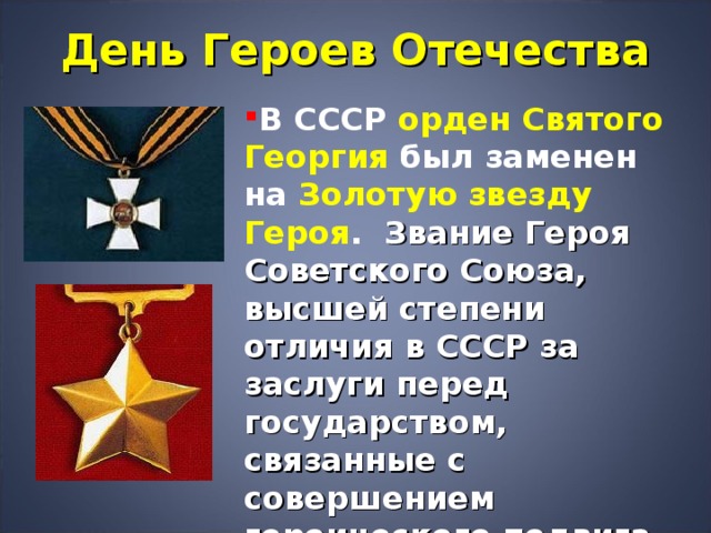 День Героев Отечества В СССР орден Святого Георгия был заменен на Золотую звезду Героя .  Звание Героя Советского Союза, высшей степени отличия в СССР за заслуги перед государством, связанные с совершением героического подвига, было учреждено Постановлением ЦИК СССР от 16 апреля 1934 года.  