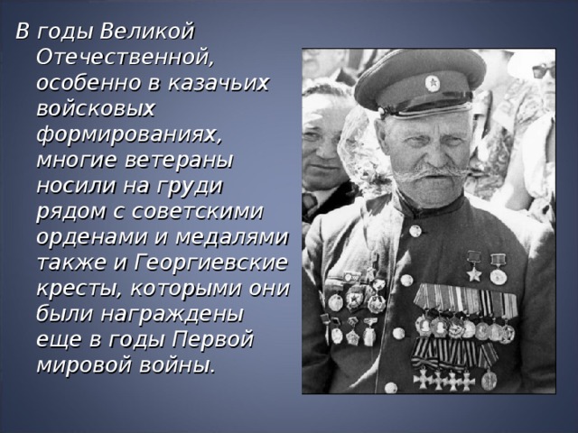 В годы Великой Отечественной, особенно в казачьих войсковых формированиях, многие ветераны носили на груди рядом с советскими орденами и медалями также и Георгиевские кресты, которыми они были награждены еще в годы Первой мировой войны.  