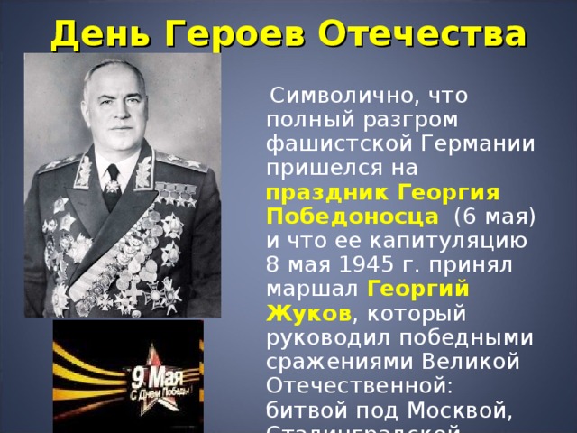 День Героев Отечества  Символично, что полный разгром фашистской Германии пришелся на праздник Георгия Победоносца  (6 мая) и что ее капитуляцию 8 мая 1945 г. принял маршал Георгий Жуков , который руководил победными сражениями Великой Отечественной: битвой под Москвой, Сталинградской битвой, сражением на Курской дуге, штурмом Берлина. 
