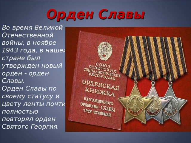 Орден Славы Во время Великой Отечественной войны, в ноябре 1943 года, в нашей стране был утвержден новый орден - орден Славы.   Орден Славы по своему статусу и цвету ленты почти полностью повторял орден Святого Георгия.  