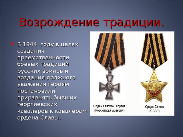 Возрождение традиции. В 1944 году в целях создания преемственности боевых традиций русских воинов и воздания должного уважения героям постановили приравнять бывших георгиевских кавалеров к кавалерам ордена Славы. 