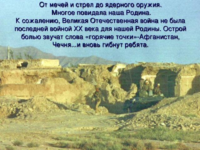 От мечей и стрел до ядерного оружия.  Многое повидала наша Родина.  К сожалению, Великая Отечественная война не была последней войной ХХ века для нашей Родины. Острой болью звучат слова «горячие точки»-Афганистан, Чечня...и вновь гибнут ребята.   