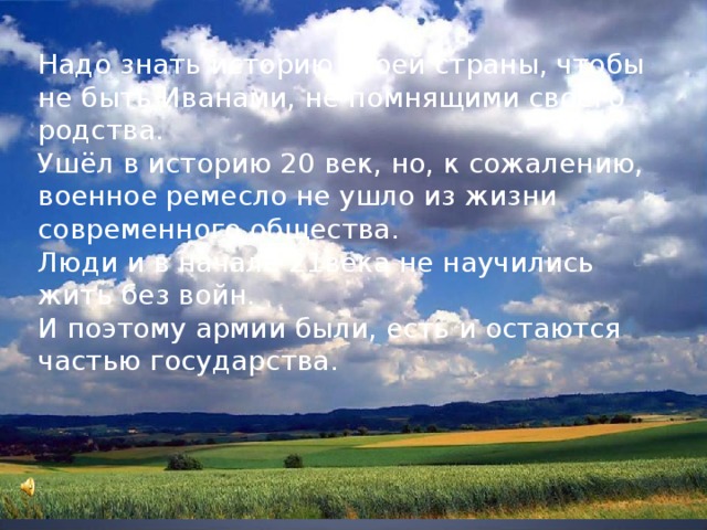 Надо знать историю своей страны, чтобы не быть Иванами, не помнящими своего родства. Ушёл в историю 20 век, но, к сожалению, военное ремесло не ушло из жизни современного общества. Люди и в начале 21века не научились жить без войн. И поэтому армии были, есть и остаются частью государства. 