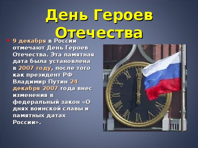 День Героев Отечества 9 декабря в России отмечают День Героев Отечества. Эта памятная дата была установлена в 2007 году , после того как президент РФ Владимир Путин 24 декабря 2007 года внес изменения в федеральный закон «О днях воинской славы и памятных датах России».  