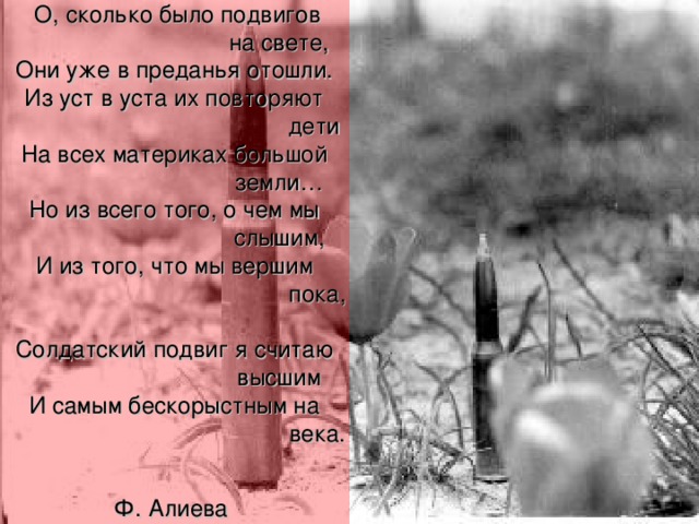 О, сколько было подвигов     на свете,  Они уже в преданья отошли.  Из уст в уста их повторяют      дети  На всех материках большой    земли…  Но из всего того, о чем мы    слышим,  И из того, что мы вершим     пока,  Солдатский подвиг я считаю    высшим  И самым бескорыстным на     века.  Ф. Алиева  