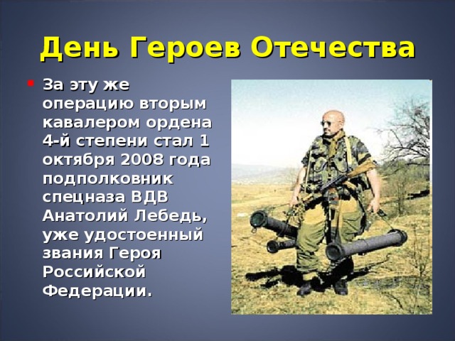 День Героев Отечества За эту же операцию вторым кавалером ордена 4-й степени стал 1 октября 2008 года подполковник спецназа ВДВ Анатолий Лебедь, уже удостоенный звания Героя Российской Федерации.  