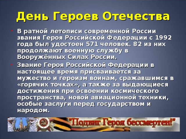 День Героев Отечества В ратной летописи современной России звания Героя Российской Федерации с 1992 года был удостоен 571 человек. 82 из них продолжают военную службу в Вооружённых Силах России. Звание Героя Российской Федерации в настоящее время присваивается за мужество и героизм воинам, сражавшимся в «горячих точках», а также за выдающиеся достижения при освоении космического пространства, новой авиационной техники, особые заслуги перед государством и народом. 