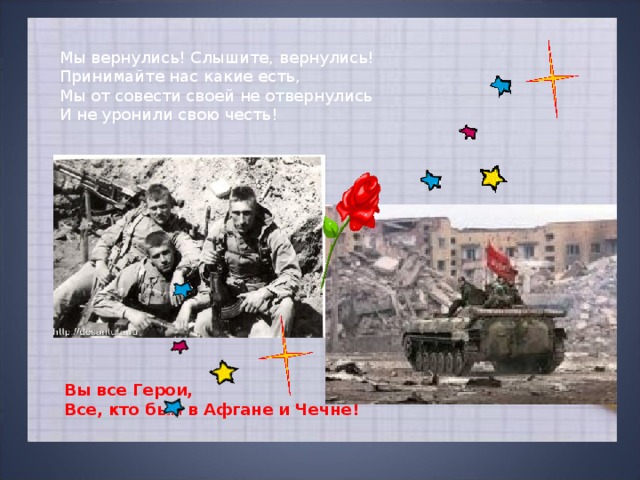 Мы вернулись! Слышите, вернулись! Принимайте нас какие есть, Мы от совести своей не отвернулись И не уронили свою честь! Вы все Герои, Все, кто был в Афгане и Чечне! 