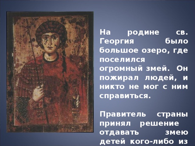 На родине св. Георгия было большое озеро, где поселился огромный змей. Он пожирал людей, и никто не мог с ним справиться.  Правитель страны принял решение отдавать змею детей кого-либо из жителей, а потом пришла очередь единственной дочери. 