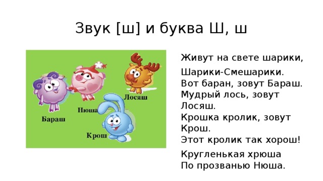 Звук [ш] и буква Ш, ш Живут на свете шарики, Шарики-Смешарики.  Вот баран, зовут Бараш.  Мудрый лось, зовут Лосяш.  Крошка кролик, зовут Крош.  Этот кролик так хорош! Кругленькая хрюша  По прозванью Нюша. 
