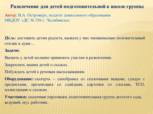 Развлечение для детей подготовительной к школе группы Автор: И.А. Островерх, педагог дошкольного образования МБДОУ «ДС № 356 г. Челябинска» Цель: доставить детям радость, вызвать у них эмоционально положительный отклик в душе… Задачи:  Вызвать у детей желание принимать участие в развлечении. Закреплять знания детей о сказках. Побуждать детей к речевым высказываниям. Оборудование:  скатерть – самобранка со сказочными вещами, сундук с предметами, презентация со слайдами, карточки со слогами, ТСО, иллюстрации к сказкам. Участники:  сказочные персонажи, подготовительная группа детского сада, ведущий, муз. работник. 