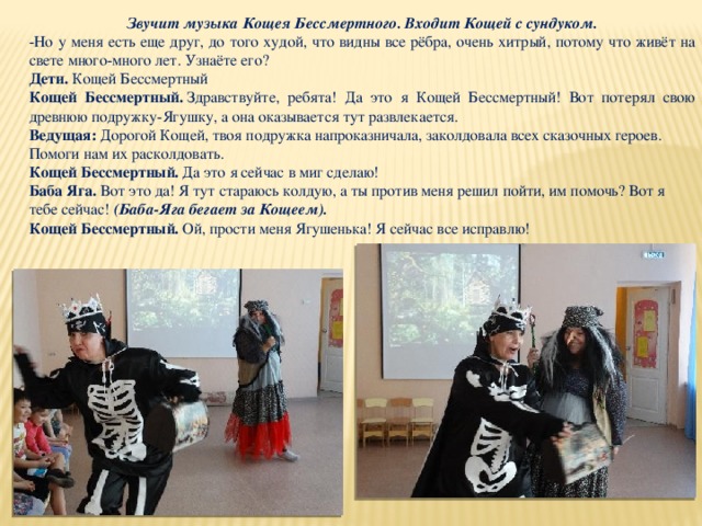 Звучит музыка Кощея Бессмертного. Входит Кощей с сундуком. -Но у меня есть еще друг, до того худой, что видны все рёбра, очень хитрый, потому что живёт на свете много-много лет. Узнаёте его? Дети.  Кощей Бессмертный Кощей Бессмертный.  Здравствуйте, ребята! Да это я Кощей Бессмертный! Вот потерял свою древнюю подружку-Ягушку, а она оказывается тут развлекается. Ведущая: Дорогой Кощей, твоя подружка напроказничала, заколдовала всех сказочных героев. Помоги нам их расколдовать. Кощей Бессмертный.  Да это я сейчас в миг сделаю! Баба Яга.  Вот это да! Я тут стараюсь колдую, а ты против меня решил пойти, им помочь? Вот я тебе сейчас! (Баба-Яга бегает за Кощеем). Кощей Бессмертный.  Ой, прости меня Ягушенька! Я сейчас все исправлю! 