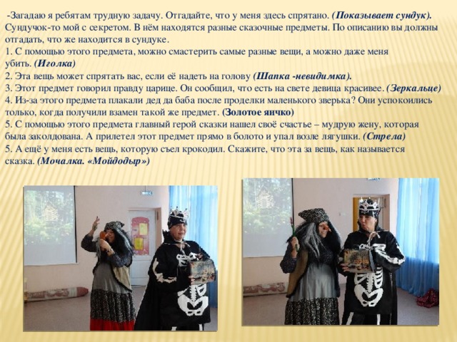  -Загадаю я ребятам трудную задачу. Отгадайте, что у меня здесь спрятано. (Показывает сундук). Сундучок-то мой с секретом. В нём находятся разные сказочные предметы. По описанию вы должны отгадать, что же находится в сундуке. 1. С помощью этого предмета, можно смастерить самые разные вещи, а можно даже меня убить.  (Иголка) 2. Эта вещь может спрятать вас, если её надеть на голову  (Шапка -невидимка). 3. Этот предмет говорил правду царице. Он сообщил, что есть на свете девица красивее.  (Зеркальце) 4. Из-за этого предмета плакали дед да баба после проделки маленького зверька? Они успокоились только, когда получили взамен такой же предмет.  (Золотое яичко) 5. С помощью этого предмета главный герой сказки нашел своё счастье – мудрую жену, которая была заколдована. А прилетел этот предмет прямо в болото и упал возле лягушки.  (Стрела) 5. А ещё у меня есть вещь, которую съел крокодил. Скажите, что эта за вещь, как называется сказка.  (Мочалка. «Мойдодыр») 