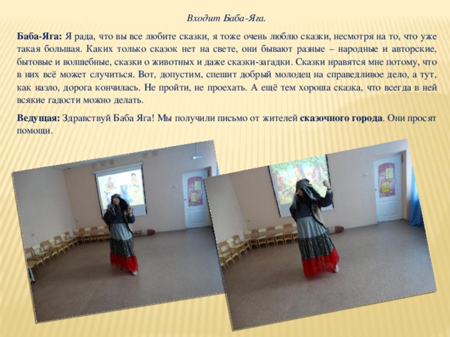 Входит Баба-Яга. Баба-Яга: Я рада, что вы все любите сказки, я тоже очень люблю сказки, несмотря на то, что уже такая большая. Каких только сказок нет на свете, они бывают разные – народные и авторские, бытовые и волшебные, сказки о животных и даже сказки-загадки. Сказки нравятся мне потому, что в них всё может случиться. Вот, допустим, спешит добрый молодец на справедливое дело, а тут, как назло, дорога кончилась. Не пройти, не проехать. А ещё тем хороша сказка, что всегда в ней всякие гадости можно делать.  Ведущая: Здравствуй Баба Яга! Мы получили письмо от жителей  сказочного города . Они просят помощи. 