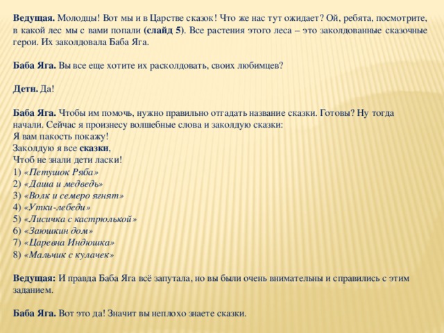 Ведущая.  Молодцы! Вот мы и в Царстве сказок! Что же нас тут ожидает? Ой, ребята, посмотрите, в какой лес мы с вами попали (слайд 5) . Все растения этого леса – это заколдованные сказочные герои. Их заколдовала Баба Яга.  Баба Яга.  Вы все еще хотите их расколдовать, своих любимцев?  Дети.  Да!  Баба Яга.  Чтобы им помочь, нужно правильно отгадать название сказки. Готовы? Ну тогда начали. Сейчас я произнесу волшебные слова и заколдую сказки: Я вам пакость покажу! Заколдую я все  сказки , Чтоб не знали дети ласки! 1)  «Петушок Ряба» 2)  «Даша и медведь» 3)  «Волк и семеро ягнят» 4)  «Утки-лебеди» 5)  «Лисичка с кастрюлькой» 6)  «Заюшкин дом» 7)  «Царевна Индюшка» 8)  «Мальчик с кулачек»  Ведущая: И правда Баба Яга всё запутала, но вы были очень внимательны и справились с этим заданием.  Баба Яга.  Вот это да! Значит вы неплохо знаете сказки. 