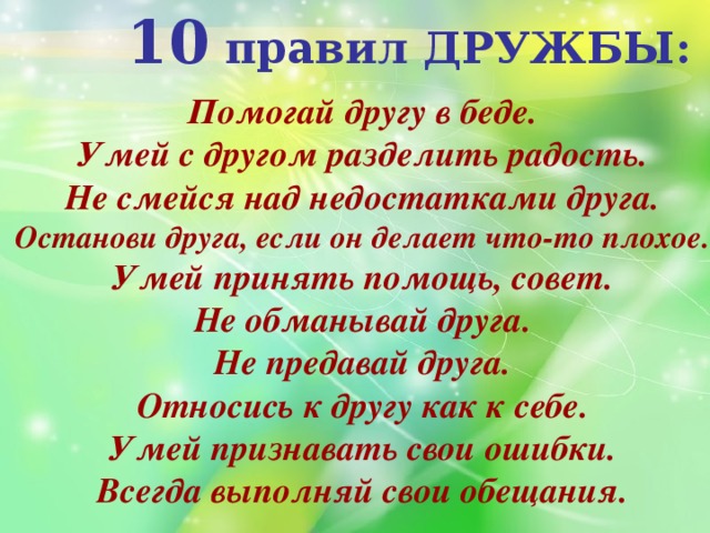 10 правил ДРУЖБЫ: Помогай другу в беде. Умей с другом разделить радость. Не смейся над недостатками друга. Останови друга, если он делает что-то плохое. Умей принять помощь, совет. Не обманывай друга. Не предавай друга. Относись к другу как к себе. Умей признавать свои ошибки. Всегда выполняй свои обещания. 