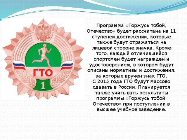 Программа «Горжусь тобой, Отечество» будет рассчитана на 11 ступеней достижений, которые также будут отражаться на лицевой стороне значка. Кроме того, каждый отличившийся спортсмен будет награжден и удостоверением, в котором будут описаны нормативы и достижения, за которые вручен знак ГТО. С 2015 года ГТО будут массово сдавать в России. Планируется также учитывать результаты программы «Горжусь тобой, Отечество» при поступлении в высшее учебное заведение. 