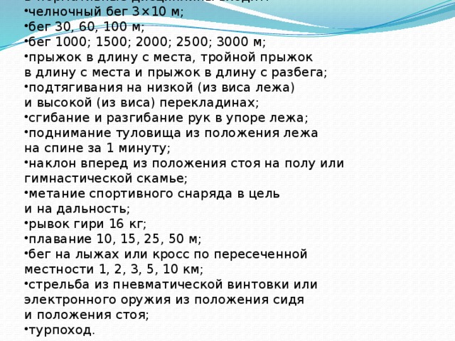В нормативные дисциплины входят: челночный бег 3×10 м; бег 30, 60, 100 м; бег 1000; 1500; 2000; 2500; 3000 м; прыжок в длину с места, тройной прыжок в длину с места и прыжок в длину с разбега; подтягивания на низкой (из виса лежа) и высокой (из виса) перекладинах; сгибание и разгибание рук в упоре лежа; поднимание туловища из положения лежа на спине за 1 минуту; наклон вперед из положения стоя на полу или гимнастической скамье; метание спортивного снаряда в цель и на дальность; рывок гири 16 кг; плавание 10, 15, 25, 50 м; бег на лыжах или кросс по пересеченной местности 1, 2, 3, 5, 10 км; стрельба из пневматической винтовки или электронного оружия из положения сидя и положения стоя; турпоход. 