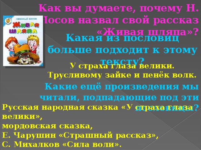 Как вы думаете, почему Н. Носов назвал свой рассказ «Живая шляпа»? Какая из пословиц больше подходит к этому тексту? У страха глаза велики. Трусливому зайке и пенёк волк. Какие ещё произведения мы читали, подпадающие под эти пословицы? Русская народная сказка «У страха глаза велики», мордовская сказка, Е. Чарушин «Страшный рассказ», С. Михалков «Сила воли». 