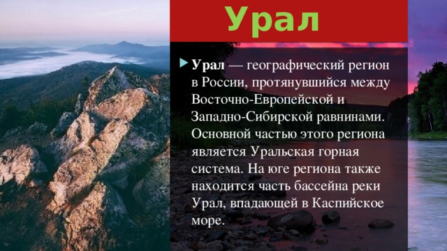 Урал Урал  — географический регион в России, протянувшийся между Восточно-Европейской и Западно-Сибирской равнинами. Основной частью этого региона является Уральская горная система. На юге региона также находится часть бассейна реки Урал, впадающей в Каспийское море. 