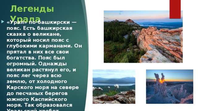 Легенды Урала «Урал» по-башкирски — пояс. Есть башкирская сказка о великане, который носил пояс с глубокими карманами. Он прятал в них все свои богатства. Пояс был огромный. Однажды великан растянул его, и пояс лег через всю землю, от холодного Карского моря на севере до песчаных берегов южного Каспийского моря. Так образовался Уральский хребет. 
