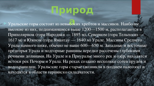 Природа Уральские горы состоят из невысоких хребтов и массивов. Наиболее высокие из них, поднимающиеся выше 1200—1500 м, располагаются в Приполярном (гора Народная — 1895 м), Северном (гора Тельпосиз — 1617 м) и Южном (гора Ямантау — 1640 м) Урале. Массивы Среднего Урала намного ниже, обычно не выше 600—650 м. Западные и восточные предгорья Урала и подгорные равнины нередко рассечены глубокими речными долинами. На Урале и в Приуралье много рек и озёр, находятся истоки рек Печоры и Урала. На реках создано несколько сотен прудов и водохранилищ. Уральские горы старые (возникли в позднем палеозое) и находятся в области герцинско складчатости. 