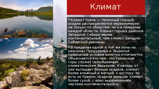 Климат Климат Урала — типичный горный; осадки распределяются неравномерно не только по областям, но и в пределах каждой области. Климат горных районов Западной Сибири менее континентальный, чем климат Западно-Сибирской равнины. В пределах одной и той же зоны на равнинах Предуралья и Зауралья природные условия заметно отличаются. Объясняется это тем, что Уральские горы служат своеобразным климатическим барьером. К западу от них выпадает больше осадков, климат более влажный и мягкий; к востоку, то есть за Уралом, осадков меньше, климат более сухой, с ярко выраженными чертами континентального. 